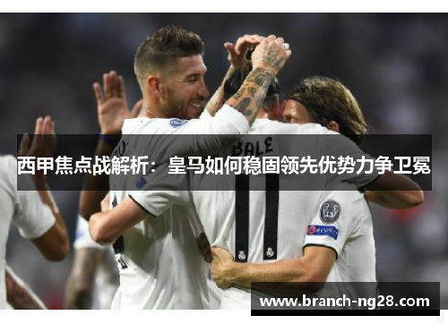 西甲焦点战解析：皇马如何稳固领先优势力争卫冕