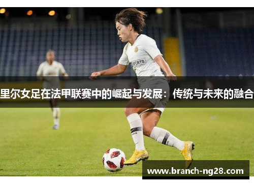 里尔女足在法甲联赛中的崛起与发展:传统与未来的融合 里尔女足在法甲联赛中的崛起与发展:传统与未来的融合