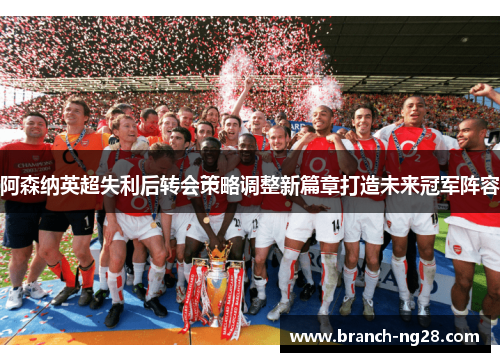 阿森纳英超失利后转会策略调整新篇章打造未来冠军阵容 阿森纳英超失利后转会策略调整新篇章打造未来冠军阵容