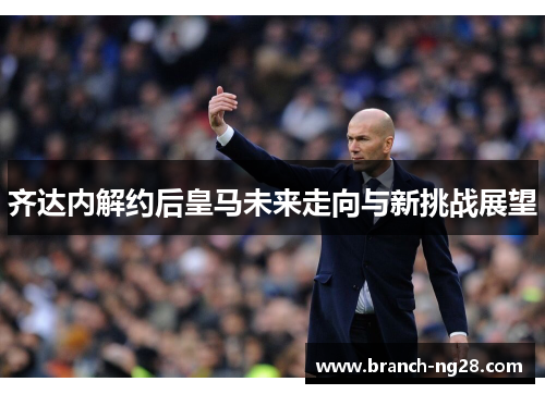 齐达内解约后皇马未来走向与新挑战展望