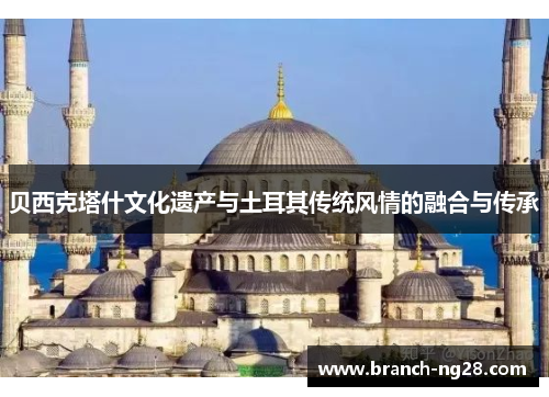 贝西克塔什文化遗产与土耳其传统风情的融合与传承 贝西克塔什文化遗产与土耳其传统风情的融合与传承