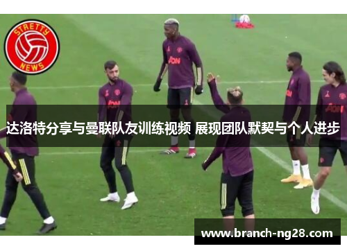 达洛特分享与曼联队友训练视频 展现团队默契与个人进步 达洛特分享与曼联队友训练视频 展现团队默契与个人进步