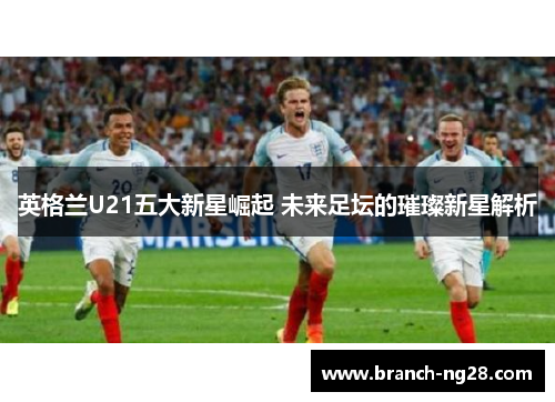 英格兰U21五大新星崛起 未来足坛的璀璨新星解析 英格兰U21五大新星崛起 未来足坛的璀璨新星解析