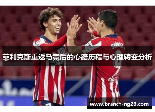 菲利克斯重返马竞后的心路历程与心理转变分析 菲利克斯重返马竞后的心路历程与心理转变分析