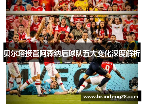 贝尔塔接管阿森纳后球队五大变化深度解析 贝尔塔接管阿森纳后球队五大变化深度解析