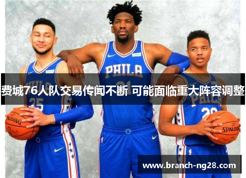 费城76人队交易传闻不断 可能面临重大阵容调整 费城76人队交易传闻不断 可能面临重大阵容调整