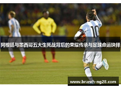 阿根廷与墨西哥五大生死战背后的荣耀传承与足球命运抉择
